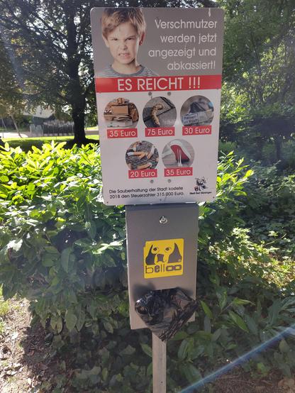 Ein Schild:
Verschmutzter werden jetzt angezeigt und ab kassiert.
ES REICHT!!!
Darunter Bilder verschiedener Verschmutzungen mit den entsprechenden "Preisen"
Pappe, Papier: 35€
Hundehäufis: 75€
Zigarettenpackungen: 30€
Zigarettenkippen: 20€
Kaugummi: 35€

Stadt Bad Säckingen

Das einzige was quasi ökologischer Dreck ist ist am teuersten. Kann man so machen, zeigt halt auch dass man Umweltverschmutzung nicht verstanden hat.