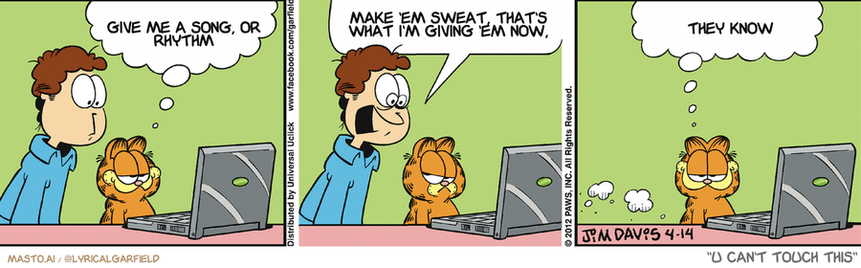 Original Garfield comic from April 14, 2012
Text replaced with lyrics from: U Can't Touch This

Transcript:
• Give Me A Song, Or Rhythm
• Make 'Em Sweat, That's What I'm Giving 'Em Now,
• They Know


--------------
Original Text:
• Garfield:  It's amazing what you can learn online.
• Jon:  BRAIN-EATING MARTIANS ARE GOING TO GET US!
• Garfield:  Like how gullible some people are.

The image is a comic strip featuring three panels with a man and a cat. In the first panel, the man is sitting at a desk, looking at a laptop, and the cat is sitting on his lap. The cat is looking at the man, but the man is not looking at the cat. The cat, however, has a thought bubble above its head that says, "Give me sweat, that's what I'm giving 'em now." The man, unaware of the cat's thoughts, continues to focus on his laptop. In the second panel, the man is looking at a cat with the thought bubble above his head. The cat, also looking at the man, appears to be giving him a funny look. In the third panel, the man is looking at a cat with the thought bubble above his head. The cat, looking up at the man with a funny expression, seems to be giving him a surprise.