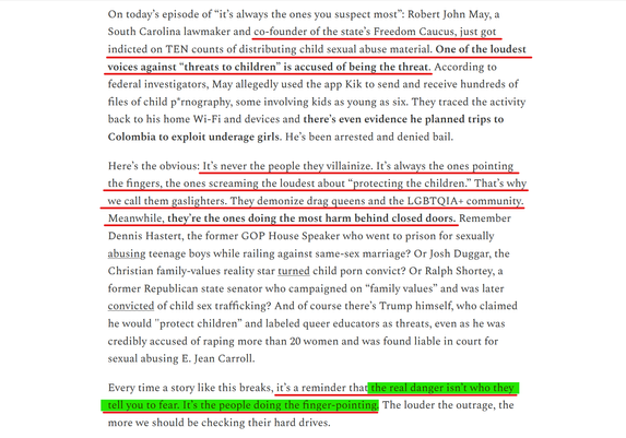 Text from article(edited for length):
...Robert John May, a South Carolina lawmaker and co-founder of the state’s Freedom Caucus, just got indicted on TEN counts of distributing child sexual abuse material. One of the loudest voices against “threats to children” is accused of being the threat... send and receive hundreds of files of child p*rnography, some involving kids as young as six. They traced the activity back to his home Wi-Fi... he planned trips to Colombia to exploit underage girls. He’s been arrested and denied bail.

Here’s the obvious: It’s never the people they villainize. It’s always the ones pointing the fingers, the ones screaming the loudest about “protecting the children.” That’s why we call them gaslighters. They demonize drag queens and the LGBTQIA+ community. Meanwhile, they’re the ones doing the most harm behind closed doors. Remember Dennis Hastert, the former GOP House Speaker who went to prison for sexually abusing teenage boys while railing against same-sex marriage? Or Josh Duggar, the Christian family-values reality star turned child porn convict? Or Ralph Shortey, a former Republican state senator who campaigned on “family values” and was later convicted of child sex trafficking? And of course there’s Trump himself...

Every time a story like this breaks, it’s a reminder that the real danger isn’t who they tell you to fear. It’s the people doing the finger-pointing. The louder the outrage, the more we should be checking their hard drives.