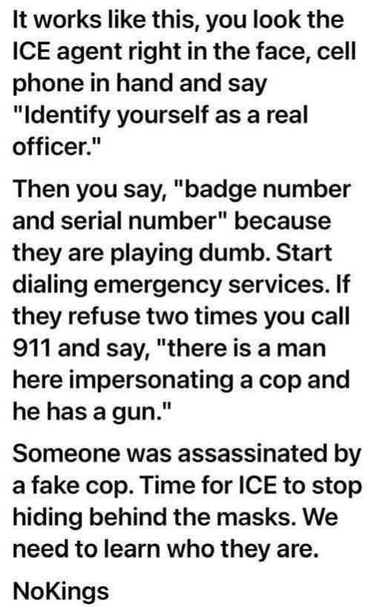 It works like this, you look the
ICE agent right in the face, cell
phone in hand and say
"Identify yourself as a real
officer."
Then you say, "badge number
and serial number" because
they are playing dumb. Start
dialing emergency services. If
they refuse two times you call
911 and say, "there is a man
here impersonating a cop and
he has a gun."
Someone was assassinated by
a fake cop. Time for ICE to stop
hiding behind the masks. We
need to learn who they are.