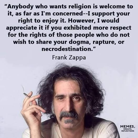 “Anybody who wants religion is welcome to it, as far as I'm concerned--I support your right to enjoy it. However, I would appreciate it if you exhibited more respect for the rights of those people who do not wish to share your dogma, rapture, or necrodestination.”

Frank Zappa