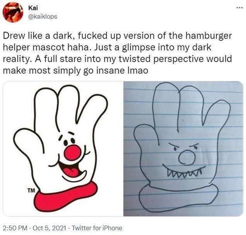 Tweet from Kai @kaiklops on Oct 5, 2021

"Drew like a dark, fucked up version of the hamburger helper mascot haha. Just a glimpse into my dark reality. A full stare into my twisted perspective would make most simply go insane lmao"

Two attached pictures:

Pic 1: Hamburger Helper mascot, a cartoony white glove with a friendly face and a red nose

Pic 2: doodle of the Hamburger Helper mascot with a smug grin and protruding teeth, still looking quite cartoony
