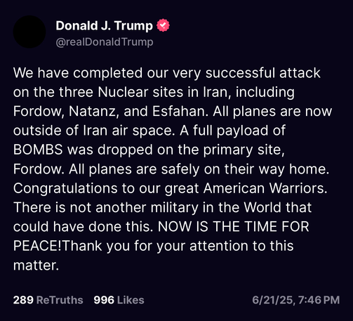 Donald J. Trump & @realDonald Trump
We have completed our very successful attack on the three Nuclear sites in Iran, including Fordow, Natanz, and Esfahan. All planes are now outside of Iran air space. A full payload of BOMBS was dropped on the primary site, Fordow. All planes are safely on their way home.
Congratulations to our great American Warriors.
There is not another military in the World that could have done this. NOW IS THE TIME FOR PEACE!Thank you for your attention to this matter.
289 ReTruths
996 Likes
6/21/25, 7:46 PM