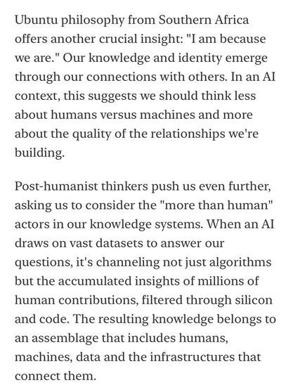 Ubuntu philosophy from Southern Africa offers another crucial insight: "I am because we are." Our knowledge and identity emerge through our connections with others. In an AI context, this suggests we should think less about humans versus machines and more about the quality of the relationships we're building.
Post-humanist thinkers push us even further, asking us to consider the "more than human" actors in our knowledge systems. When an Al draws on vast datasets to answer our questions, it's channeling not just algorithms but the accumulated insights of millions of human contributions, filtered through silicon and code. The resulting knowledge belongs to an assemblage that includes humans, machines, data and the infrastructures that connect them.