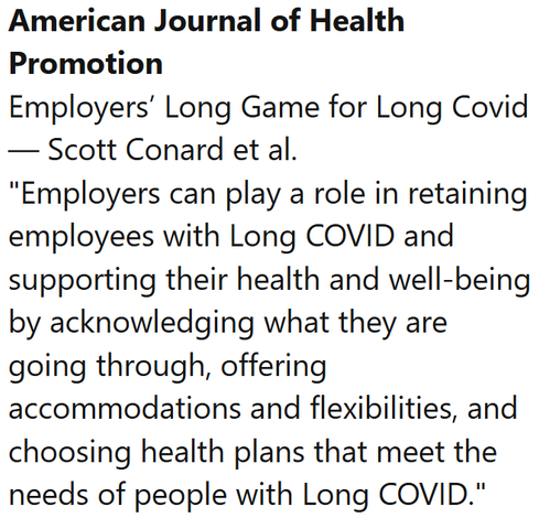 American Journal of Health Promotion
Employers’ Long Game for Long Covid — Scott Conard et al.
"Employers can play a role in retaining employees with Long COVID and supporting their health and well-being by acknowledging what they are going through, offering accommodations and flexibilities, and choosing health plans that meet the needs of people with Long COVID."