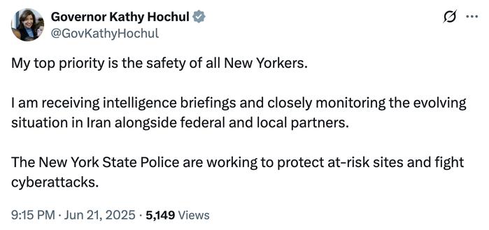 Kathy Hochul tweets:

My top priority is the safety of all New Yorkers.
I am receiving intelligence briefings and closely monitoring the evolving situation in Iran alongside federal and local partners.
The New York State Police are working to protect at-risk sites and fight cyberattacks.
9:15 PM • Jun 21, 2025