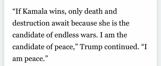 “If Kamala wins, only death and destruction await because she is the candidate of endless wars. I am the candidate of peace,” Trump continued. “I am peace.”