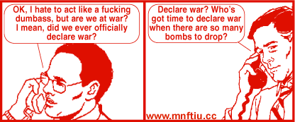 Get Your War On #19

Panel 1: over the phone, a man says "OK, I hate to act like a fucking dumbass, but are we at war? I mean, did we ever officially declare war?"

Panel 2: on the other end, the other man says "Declare war? Who's got time to declare war when there are so many bombs to drop?"