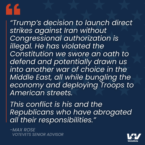 "Trump's decision to launch direct
strikes against Iran without
Congressional authorization is
illegal. He has violated the
Constitution we swore an oath to
defend and potentially drawn us
into another war of choice in the
Middle East, all while bungling the
economy and deploying Troops to
American streets.
This conflict is his and the
Republicans who have abrogated
all their responsibilities."


-MAX ROSE
VOTEVETS SENIOR ADVISOR
VoteVets