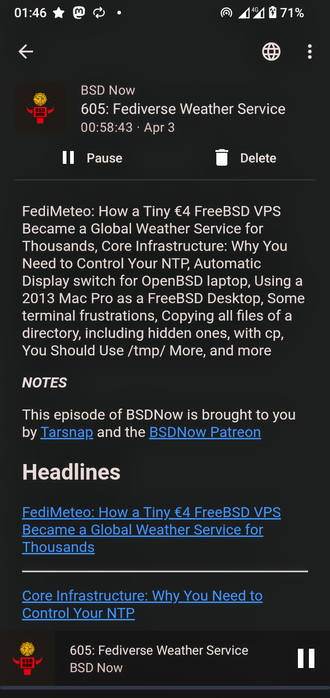 The image shows a mobile device screen displaying a podcast episode titled "605: Fediverse Weather Service" from the "BSD Now" podcast. The episode duration is 58 minutes and 43 seconds, and it was published on April 3. The podcast cover features a logo with a yellow and red design, and the title is displayed in white text on a black background. Below the title, there is a summary of the episode's content, which includes topics such as "FediMeteo: How a Tiny €4 FreeBSD VPS Became a Global Weather Service for Thousands," "Core Infrastructure: Why You Need to Control Your NTP," and "Using a 2013 Mac Pro as a FreeBSD Desktop." The summary also mentions "Some terminal frustrations, Copying all files of a directory, including hidden ones, with cp, You Should Use /tmp/ More, and more." The "NOTES" section at the bottom credits Tarsnap and the BSDNow Patreon for supporting the episode. The screen also includes a "Pause" button, a "Delete" button, and a navigation bar with a back arrow, a globe icon, and three vertical dots. The battery level is at 71%, and the time is 01:46.

 Ovis2-8B

🌱 Energy used: 0.307 Wh