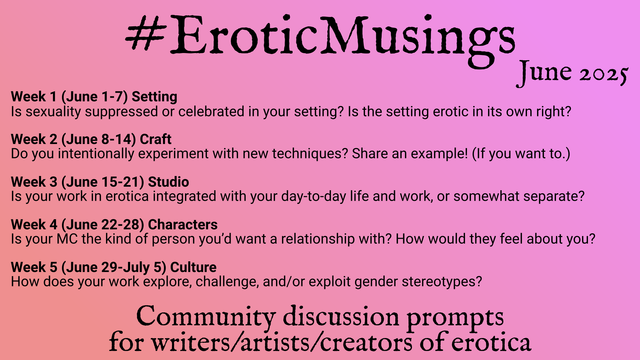 Erotic Musings, Community discussion prompts for writers/artists/creators of erotica. June 2025

Week 1 (June 1-7) Setting: Is sexuality suppressed or celebrated in your setting? Is the setting erotic in its own right?

Week 2 (June 8-14) Craft: Do you intentionally experiment with new techniques? Share an example! (If you want to.)

Week 3 (June 15-21) Studio: Is your work in erotica integrated with your day-to-day life and work, or somewhat separate?

Week 4 (June 22-28) Characters: Is your MC the kind of person you’d want a relationship with? How would they feel about you?

Week 5 (June 29-July 5) Culture: How does your work explore, challenge, and/or exploit gender stereotypes?