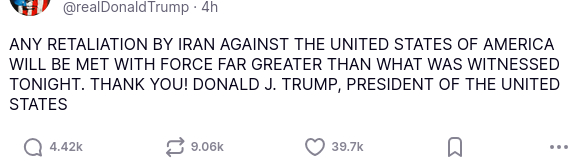 DementiaDon secreted this:
"ANY RETALIATION BY IRAN AGAINST THE UNITED STATES OF AMERICA WILL BE MET WITH FORCE FAR GREATER THAN WHAT WAS WITNESSED TONIGHT. THANK YOU! DONALD J. TRUMP, PRESIDENT OF THE UNITED STATES"
