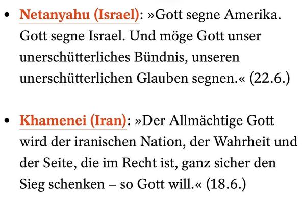 Netanyahu (Israel): »Gott segne Amerika. Gott segne Israel. Und möge Gott unser unerschütterliches Bündnis, unseren unerschütterlichen Glauben segnen.« (22.6.) 

Khamenei (Iran): »Der Allmächtige Gott wird der iranischen Nation, der Wahrheit und der Seite, die im Recht ist, ganz sicher den Sieg schenken – so Gott will.« (18.6.)