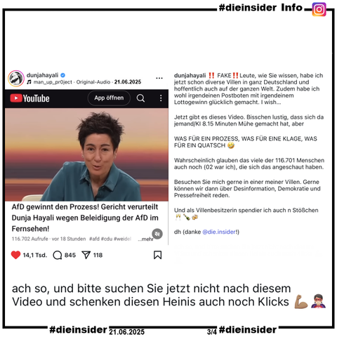 Hier zeigen wir als Info den Instagram-Post von Dunja Hayali vom 21.06.2025:

"FAKE! Leute, wie Sie wissen, habe ich jetzt schon diverse Villen in ganz Deutschland und hoffentlich auch auf der ganzen Welt. Zudem habe ich wohl irgendeinen Postboten mit irgendeinem Lottogewinn glücklich gemacht. I wish…

Jetzt gibt es dieses Video. Bisschen lustig, dass sich da jemand/KI 8.15 Minuten Mühe gemacht hat, aber

WAS FÜR EIN PROZESS, WAS FÜR EINE KLAGE, WAS FÜR EIN QUATSCH 🤣

Wahrscheinlich glauben das viele der 116.701 Menschen auch noch (02 war ich), die sich das angeschaut haben.

Besuchen Sie mich gerne in einer meiner Villen. Gerne können wir dann über Desinformation, Demokratie und Pressefreiheit reden.

Und als Villenbesitzerin spendier ich auch n Stößchen 🥂🍾🍻

dh (danke @die.insider!)

ach so, und bitte suchen Sie jetzt nicht nach diesem Video und schenken diesen Heinis auch noch Klicks 💪🏽🦸🏻"