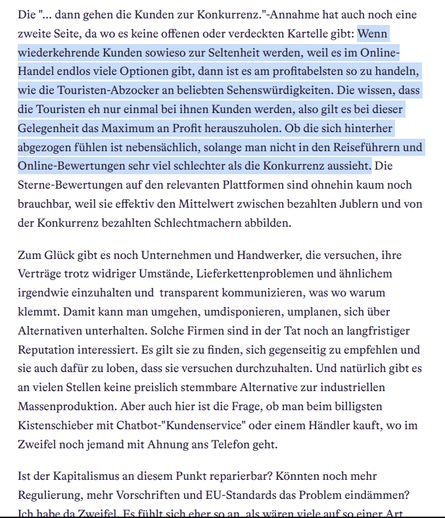 Die "... dann gehen die Kunden zur Konkurrenz."-Annahme hat auch noch eine zweite Seite, da wo es keine offenen oder verdeckten Kartelle gibt: Wenn wiederkehrende Kunden sowieso zur Seltenheit werden, weil es im Online-Handel endlos viele Optionen gibt, dann ist es am profitabelsten so zu handeln, wie die Touristen-Abzocker an beliebten Sehenswürdigkeiten. Die wissen, dass die Touristen eh nur einmal bei ihnen Kunden werden, also gilt es bei dieser Gelegenheit das Maximum an Profit herauszuholen. Ob die sich hinterher abgezogen fühlen ist nebensächlich, solange man nicht in den Reiseführern und Online-Bewertungen sehr viel schlechter als die Konkurrenz aussieht. Die Sterne-Bewertungen auf den relevanten Plattformen sind ohnehin kaum noch brauchbar, weil sie effektiv den Mittelwert zwischen bezahlten Jublern und von der Konkurrenz bezahlten Schlechtmachern abbilden.

Zum Glück gibt es noch Unternehmen und Handwerker, die versuchen, ihre Verträge trotz widriger Umstände, Lieferkettenproblemen und ähnlichem irgendwie einzuhalten und  transparent kommunizieren, was wo warum klemmt. Damit kann man umgehen, umdisponieren, umplanen, sich über Alternativen unterhalten. Solche Firmen sind in der Tat noch an langfristiger Reputation interessiert. Es gilt sie zu finden, sich gegenseitig zu empfehlen und sie auch dafür zu loben, dass sie versuchen durchzuhalten. ...