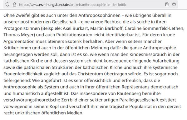 "Ohne Zweifel gibt es auch unter den Anthroposoph:innen – wie übrigens überall in unserer postmodernen Gesellschaft – eine »neue Rechte«, die als solche in ihren Protagonist:innen (Beispiele: Axel Burkart, Martin Barkhoff, Caroline Sommerfeld-Lethen, Thomas Meyer) und auch Publikationsorten leicht identifizierbar ist. Für deren krude Argumentation muss Steiners Esoterik herhalten. Aber wenn seitens mancher Kritiker:innen und auch in der öffentlichen Meinung dafür die ganze Anthroposophie herangezogen werden soll, dann ist es so, wie wenn man den Kindesmissbrauch in der katholischen Kirche und dessen systemisch nicht konsequent erfolgende Aufarbeitung sowie die patriarchalen Strukturen der katholischen Kirche und auch ihre systemische Frauenfeindlichkeit zugleich auf das Christentum übertragen würde. Es ist sogar noch tiefergehend: Wie angeführt ist es sehr offensichtlich und erfreulich, dass die Anthroposophie als System und auch in ihrer öffentlichen Repräsentanz demokratisch und humanistisch aufgestellt ist. Das insbesondere von Rautenberg bemühte verschwörungstheoretische Zerrbild einer sektenartigen Parallelgesellschaft existiert vorwiegend in seinem Kopf und verschafft ihm eine tragische Popularität in den derzeit recht unkritischen öffentlichen Medien." (Magazin Erziehungskunst, Bund der Freien Waldorfschulen, 2022)

https://www.erziehungskunst.de/artikel/anthroposophie-in-der-kritik