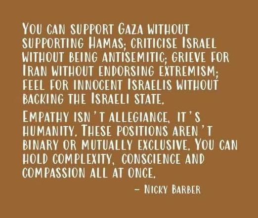 You can support Gaza without supporting Hamas; criticise Israel without being antisemitic; grieve for Iran without endorsing extremism; feel for Innocent Israelis without backing the Israeli state.

Empathy isn't allegiance, it's humanity. These positions aren't binary or mutually exclusive. You can hold complexity, conscience and compassion all at once.
— Nicky Barber