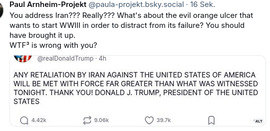 My screenshot reads: "You address Iran??? Really??? What's about the evil orange ulcer that wants to start WWIII in order to distract from its failure? You should have brought it up.
WTF³ is wrong with you?"
I added this secretion by DementiaDon that reads: 
"ANY RETALIATION BY IRAN AGAINST THE UNITED STATES OF AMERICA WILL BE MET WITH FORCE FAR GREATER THAN WHAT WAS WITNESSED TONIGHT. THANK YOU! DONALD J. TRUMP, PRESIDENT OF THE UNITED STATES"