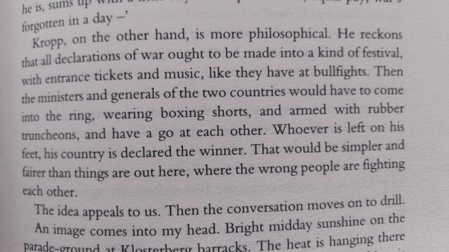 "Kropp, on the other hand, is more philosophical. He reckons that all declarations of war ought to be made into a kind of festival, with entrance tickets and music, like they have at bullfights. Then the ministers and generals of the two countries would have to come into the ring...and have a go at each other. Whoever is left on his feet, his country is declared the winner. That would be simpler and fairer than things are out here [in France in WW1], where the wrong people are fighting each other."