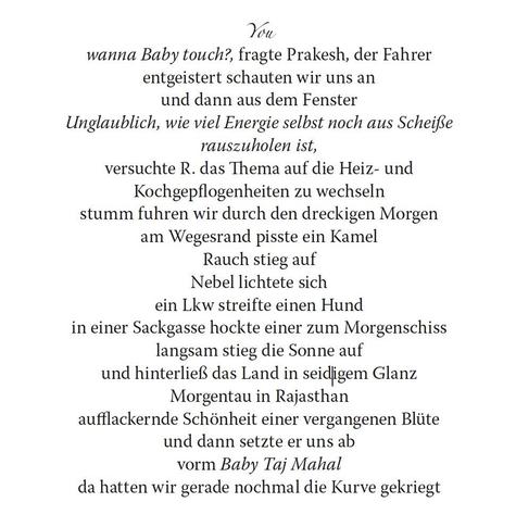 Schnipsel aus Buch-PDF. Text: 
You
wanna Baby touch?, fragte Prakesh, der Fahrer
entgeistert schauten wir uns an
und dann aus dem Fenster
Unglaublich, wie viel Energie selbst noch aus Scheiße
rauszuholen ist,
versuchte R. das Thema auf die Heiz- und
Kochgepflogenheiten zu wechseln
stumm fuhren wir durch den dreckigen Morgen
am Wegesrand pisste ein Kamel
Rauch stieg auf
Nebel lichtete sich
ein Lkw streifte einen Hund
in einer Sackgasse hockte einer zum Morgenschiss
langsam stieg die Sonne auf
und hinterließ das Land in seidigem Glanz
Morgentau in Rajasthan
aufflackernde Schönheit einer vergangenen Blüte
und dann setzte er uns ab
vorm Baby Taj Mahal
da hatten wir gerade nochmal die Kurve gekriegt