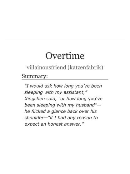 Overtime
villainousfriend (katzenfabrik)
Summary:
"I would ask how long you've been
sleeping with my assistant,"
Xingchen said, "or how long you've
been sleeping with my husband"—
he flicked a glance back over his
shoulder—"if I had any reason to
expect an honest answer."
