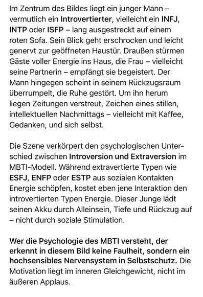 Im Zentrum des Bildes liegt ein junger Mann - vermutlich ein Introvertierter, vielleicht ein INFJ, INTP oder ISFP - lang ausgestreckt auf einem roten Sota. Sein Blick geht erschrocken und leicht genervt zur geöffneten Haustür. Draußen stürmen Gaste voller Energie ins Haus, die Frau - vielleicht seine Partnerin - empfängt sie begeistert. Der Mann hingegen scheint in seinem Rückzugsraum überrumpelt, die Ruhe gestört. Um ihn herum liegen Zeitungen verstreut, Zeichen eines stillen, intellektuellen Nachmittags - vielleicht mit Kaffee, Gedanken, und sich sellost.
Die Szene verkorpert den psychologischen Unterschied zwischen Introversion und Extraversion im MBTI-Modell. Während extravertierte Typen wie ESFJ, ENFP oder ESTP aus sozialen Kontakten Energie schöpfen, kostet eben jene Interaktion den introvertierten Typen Energie. Dieser Junge ladt seinen Akku durch Alleinsein, Tiefe und Rückzug auf
- nicht durch soziale Stimulation.
Wer die Psychologie des MBTI versteht, der erkennt in diesem Bild keine Faulheit, sondern ein hochsensibles Nervensystem in Selbstschutz. Die Motivation liegt im inneren Gleichgewicht, nicht im äußeren Applaus.🖖
