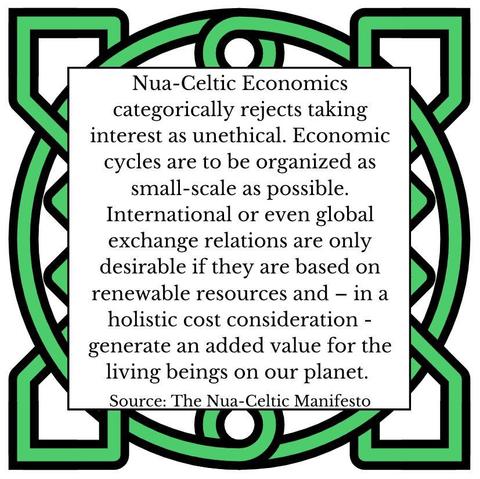 Nua-Celtic Economics categorically rejects taking interest as unethical. Economic cycles are to be organized as small-scale as possible. International or even global exchange relations are only desirable if they are based on renewable resources and – in a holistic cost consideration - generate an added value for the living beings on our planet. Source: The Nua-Celtic Manifesto