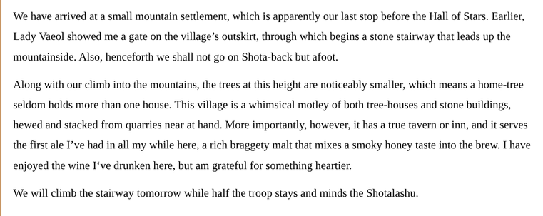 We have arrived at a small mountain settlement, which is apparently our last stop before the Hall of Stars. Earlier, Lady Vaeol showed me a gate on the village’s outskirt, through which begins a stone stairway that leads up the mountainside. Also, henceforth we shall not go on Shota-back but afoot.
 
Along with our climb into the mountains, the trees at this height are noticeably smaller, which means a home-tree seldom holds more than one house. This village is a whimsical motley of both tree-houses and stone buildings, hewed and stacked from quarries near at hand. More importantly, however, it has a true tavern or inn, and it serves the first ale I’ve had in all my while here, a rich braggety malt that mixes a smoky honey taste into the brew. I have enjoyed the wine I‘ve drunken here, but am grateful for something heartier.
 
We will climb the stairway tomorrow while half the troop stays and minds the Shotalashu.
