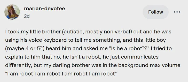 a tumblr post;

I took my little brother (autistic, mostly non verbal) out and he was using his voice keyboard to tell me something, and this little boy (maybe 4 or 5?) heard him and asked me "is he a robot?", i tried to explain to him that no, he isn't a robot, he just communicates differently, but my darling brother was in the background max volume "i am robot i am robot i am robot i am robot"