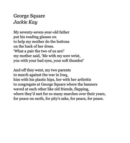 George Square
by Jackie Kay

My seventy-seven-year-old father
put his reading glasses on
to help my mother do the buttons
on the back of her dress.
‘What a pair the two of us are!’
my mother said, ‘Me with my sore wrist,
you with your bad eyes, your soft thumbs!’

And off they went, my two parents
to march against the war in Iraq,
him with his plastic hips, her with her arthritis
to congregate at George Square where the banners
waved at each other like old friends, flapping,
where they’d met for so many marches over their years,
for peace on earth, for pity’s sake, for peace, for peace.