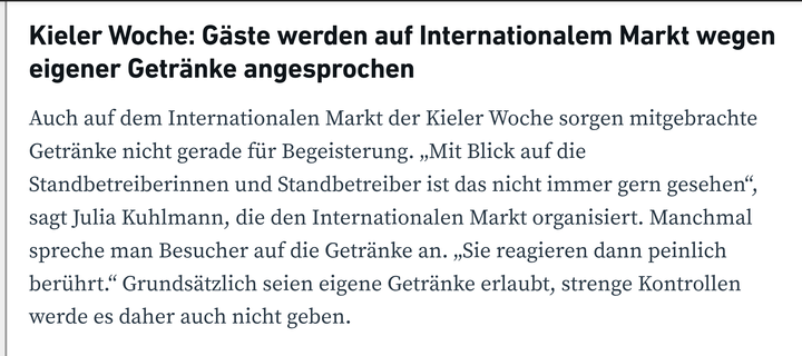 Kieler Woche: Gäste werden auf Internationalem Markt wegen eigener Getränke angesprochen

Auch auf dem Internationalen Markt der Kieler Woche sorgen mitgebrachte Getränke nicht gerade für Begeisterung. „Mit Blick auf die Standbetreiberinnen und Standbetreiber ist das nicht immer gern gesehen“, sagt Julia Kuhlmann, die den Internationalen Markt organisiert. Manchmal spreche man Besucher auf die Getränke an. „Sie reagieren dann peinlich berührt.“ Grundsätzlich seien eigene Getränke erlaubt, strenge Kontrollen werde es daher auch nicht geben.

Am Tschechien-Getränkestand auf dem Internationalen Markt bewertet man die Lage gelassen. „Natürlich sieht man viele Rucksacktouristen“, sagt Helge Haß, der hier täglich Bier ausschenkt. Doch das eigene Geschäft laufe super, sogar besser als erwartet. „Selbst am Montag war es so voll, wie wir es in den vergangenen Jahren noch nicht erlebt haben.“