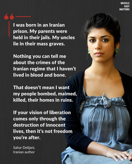 MIDDLE EAST MATTERS I was born in an Iranian prison. My parents were held in their jails. My uncles lie in their mass graves. Nothing you can tell me about the crimes of the Iranian regime that I haven't lived in blood and bone. That doesn't mean I want my people bombed, maimed, killed, their homes in ruins. If your vision of liberation comes only through the destruction of innocent lives, then it's not freedom you're after. Sahar Delijani, Iranian author