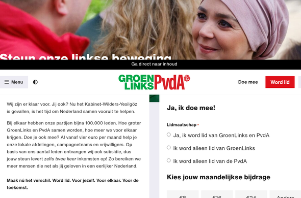 Screenshot van link

Wij zijn er klaar voor. Jij ook? Nu het Kabinet-Wilders-Yesilgöz is gevallen, is het tijd om Nederland samen vooruit te helpen.

Bij elkaar hebben onze partijen bijna 100.000 leden. Hoe groter GroenLinks en PvdA samen worden, hoe meer we voor elkaar krijgen. Doe je ook mee? Al vanaf vier euro per maand help je onze lokale afdelingen, campagneteams en vrijwilligers. Op basis van ons aantal leden ontvangen wij ook subsidie, dus jouw steun levert zelfs twee keer inkomsten op! Zo bereiken we meer mensen die net als jij geloven in een eerlijker Nederland.

Maak nú het verschil. Word lid. Voor jezelf. Voor elkaar. Voor de
toekomst.

Ja, ik doe mee!

Lidmaatschap.

Ja, ik word lid van GroenLinks en PvdA

Ik word alleen lid van GroenLinks

Ik word alleen lid van de PvdA

Kies jouw maandelijkse bijdrage