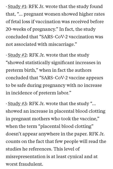 Screenshot:

"· Study #1: RFK Jr. wrote that the study found that, “… pregnant women showed higher rates of fetal loss if vaccination was received before 20-weeks of pregnancy.” In fact, the study concluded that “SARS-CoV-2 vaccination was not associated with miscarriage.”

· Study #2: RFK Jr. wrote that the study “showed statistically significant increases in preterm birth,” when in fact the authors concluded that “SARS-CoV-2 vaccine appears to be safe during pregnancy with no increase in incidence of preterm labor.”

· Study #3: RFK Jr. wrote that the study “…showed an increase in placental blood clotting in pregnant mothers who took the vaccine,” when the term “placental blood clotting” doesn’t appear anywhere in the paper. RFK Jr. counts on the fact that few people will read the studies he references. This level of misrepresentation is at least cynical and at worst fraudulent.