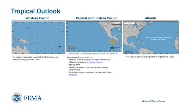 Tropical Outlook 
▪No tropical cyclones are expected during the next 7 daysAtlantic Central and Eastern Pacific Western Pacific
National Watch Center
Disturbance 1 : (As of 8 :00 a.m. ET)
▪Forecast to develop early next week off the coast 
of Central America and southern Mexico
▪Moving WNW 
▪Conditions appear conducive for some gradual 
development 
▪Formation chance – 48 hour: Low (near 0%); 7 -day: 
Med (60%)▪No tropical cyclones threatening the U.S. territories are 
expected during the next 7 days