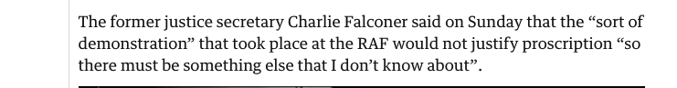 Selected from the article ‘The former justice secretary Charlie Falconer said on Sunday that the "sort of demonstration" that took place at the RAF would not justify proscription "so there must be something else that I don't know about”.’