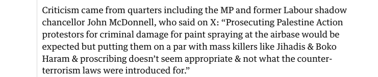 Selected from the article ‘Criticism came from quarters including the MP and former Labour shadow chancellor John McDonnell, who said on X: "Prosecuting Palestine Action protestors for criminal damage for paint spraying at the airbase would be expected but putting them on a par with mass killers like Jihadis & Boko Haram & proscribing doesn't seem appropriate & not what the counterterrorism laws were introduced for.”’