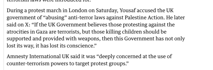 Selected from the article ‘During a protest march in London on Saturday, Yousaf accused the UK government of "abusing" anti-terror laws against Palestine Action. He later said on X: "If the UK Government believes those protesting against the atrocities in Gaza are terrorists, but those killing children should be supported and provided with weapons, then this Government has not only lost its way, it has lost its conscience."
Amnesty International UK said it was "deeply concerned at the use of counter-terrorism powers to target protest groups."