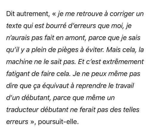 Dit autrement, « je me retrouve à corriger un texte qui est bourré d'erreurs que moi, je n'aurais pas fait en amont, parce que je sais qu'il y a plein de pièges à éviter. Mais cela, la machine ne le sait pas. Et c'est extrêmement fatigant de faire cela. Je ne peux même pas dire que ça équivaut à reprendre le travail d'un débutant, parce que même un traducteur débutant ne ferait pas des telles erreurs », poursuit-elle.