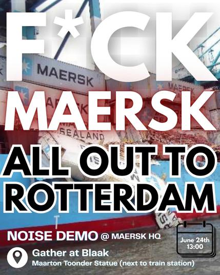 FUCK MAERSK

ALL OUT TO ROTTERDAM

NOISE DEMO @ MAERSK HEADQUARTERS 

Gather at Blaak
Maarten Toonder Statue (next to train station)

June 24th 13:00