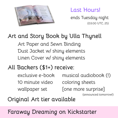 Last Hours! ends Tuesday night (03:00 UTC, 25); Art and Story Book by Ulla Thynell, Art Paper and Sewn Binding, Dust Jacket w/ shiny elements, Linen Cover w/ shiny elements; All Backers ($1) receive: exclusive e-book, 10 minute video, wallpaper set, musical audiobook (!), coloring sheets, [one more surprise] (announced tomorrow); Original Art tier available; Faraway Dreaming on Kickstarter