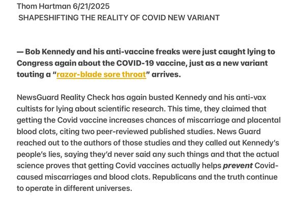 Thom Hartman 6/21/2025

SHAPESHIFTING THE REALITY OF COVID NEW VARIANT

— Bob Kennedy and his anti-vaccine freaks were just caught lying to Congress again about the COVID-19 vaccine, just as a new vdriant touting a “razor-blade sore throat” arrives.

NewsGuard Reality Check has again busted Kennedy and his anti-vax cultists for lying about scientific research. This time, they claimed that getting the Covid vaccine increases chances of miscarriage and placental blood clots, citing two peer-reviewed published studies. News Guard reached out to the authors of those studies and they called out Kennedy's people’s lies, saying they'd never said any such things and that the actual science proves that getting Covid vaccines actually helps prevent Covid- caused miscarriages and blood clots. Republicans and the truth continue to operate in different universes.