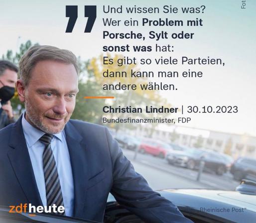 "Und wissen Sie was? Wer ein Problem mit Porsche, Sylt oder sonst was hat: Es gibt so viele Parteien, dann kann man eine andere wählen."

Christian Lindner | 30.10.2023
Bundesfinanzminister, FDP