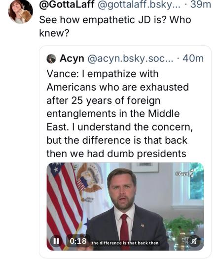 @GottalLaff @gottalaff.bsky... - 39m 

See how empathetic JD is? Who knew? @ Acyn @acyn.bsky.soc... - 

Vance: | empathize with Americans who are exhausted after 25 years of foreign entanglements in the Middle East. | understand the concern, but the difference is that back then we had dumb presidents

Photo of Vance at briefing