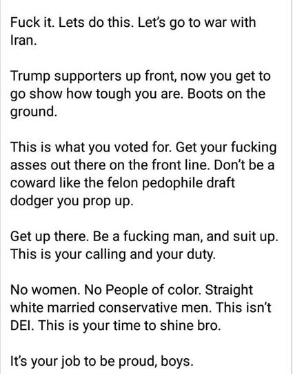 Via @revealinglight@bsky.social

Fuck it. Lets do this. Let's go to war with Iran.

Trump supporters up front, now you get to go show how tough you are. Boots on the ground.

This is what you voted for. Get your fucking asses out there on the front line. Don't be a coward like the felon pedophile draft dodger you prop up.

Get up there. Be a fucking man, and suit up. This is your calling and your duty.

No women. No People of color. Straight white married conservative men. This isn't DEI. This is your time to shine bro.

It's your job to be proud, boys.