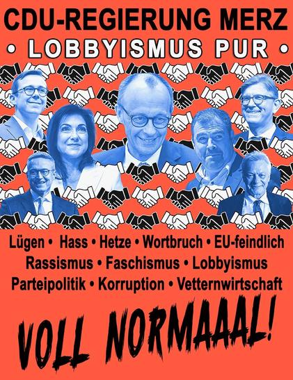 Hintergrund orangerot, oben 1. Zeile in Schwarz: CDU-Regierung Merz. 2, Zeile in weiß mit schwarzer Kontur:LOBBYISMUS PUR:
Mitte Hintergrund lauter schüttelnde Hände in schwarz und weiß, darauf die Köpfe in blau  von Merz, Amthor, Reich, Weimar, Wildberger, Rainer usw
Unten in schwarz:
Lügen, Hass, Hetze, Wortbruch , EU feindlich, Rassismus, Faschismus Lobbyismus, Parteipolitik, Korruption, Vetternwirtschaft….
Voll Normaaal