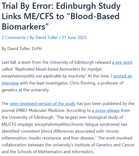 Trial By Error: Edinburgh Study Links ME/CFS to “Blood-Based Biomarkers”
2 Comments / By David Tuller / 21 June 2025
By David Tuller, DrPH

Last fall, a team from the University of Edinburgh released a pre-print called “Replicated blood-based biomarkers for myalgic encephalomyelitis not explicable by inactivity.” At the time, I posted an interview with the lead investigator, Chris Ponting, a professor of genetics at the university.

The peer-reviewed version of the study has just been published by the journal EMBO Molecular Medicine. According to a press release from the University of Edinburgh, “The largest ever biological study of ME/CFS (myalgic encephalomyelitis/chronic fatigue syndrome) has identified consistent blood differences associated with chronic inflammation, insulin resistance, and liver disease.” The work involved collaboration between the university’s Institute of Genetics and Cancer and the Schools of Mathematics and Informatics.