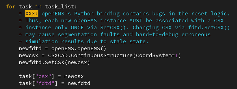 for task in task_list:
        # XXX: openEMS's Python binding contains bugs in the reset logic.
        # Thus, each new openEMS instance MUST be associated with a CSX
        # instance only ONCE via SetCSX(). Changing CSX via fdtd.SetCSX()
        # may cause segmentation faults and hard-to-debug erroneous
        # simulation results due to stale state.
        newfdtd = openEMS.openEMS()
        newcsx = CSXCAD.ContinuousStructure(CoordSystem=1)
        newfdtd.SetCSX(newcsx)

        task["csx"] = newcsx
        task["fdtd"] = newfdtd