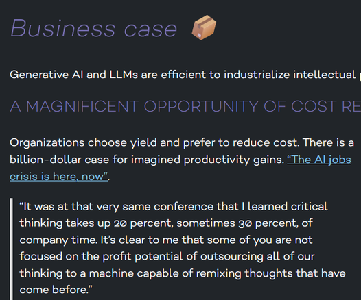 [A screenshot from http://data.yt/]

Business case 📦

Generative AI and LLMs are efficient to industrialize intellectual production. (While degrading quality.)

A magnificent opportunity of cost reduction

Organizations choose yield and prefer to reduce cost. There is a billion-dollar case for imagined productivity gains. “The AI jobs crisis is here, now”.

    “It was at that very same conference that I learned critical thinking takes up 20 percent, sometimes 30 percent, of company time. It’s clear to me that some of you are not focused on the profit potential of outsourcing all of our thinking to a machine capable of remixing thoughts that have come before.”