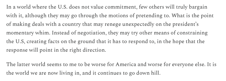 In a world where the U.S. does not value commitment, few others will truly bargain with it, although they may go through the motions of pretending to. What is the point of making deals with a country that may renege unexpectedly on the president’s momentary whim. Instead of negotiation, they may try other means of constraining the U.S, creating facts on the ground that it has to respond to, in the hope that the response will point in the right direction.

The latter world seems to me to be worse for America and worse for everyone else. It is the world we are now living in, and it continues to go down hill.